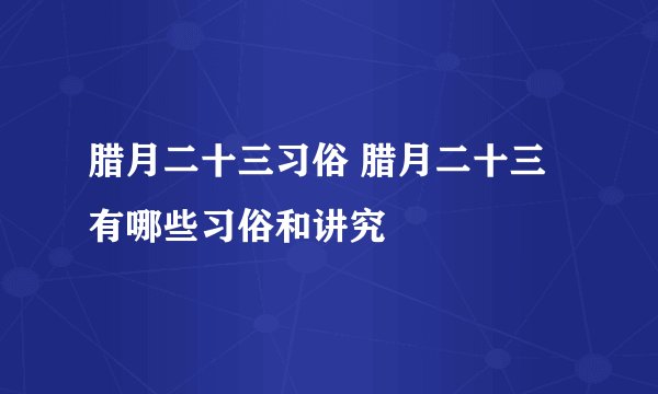 腊月二十三习俗 腊月二十三有哪些习俗和讲究