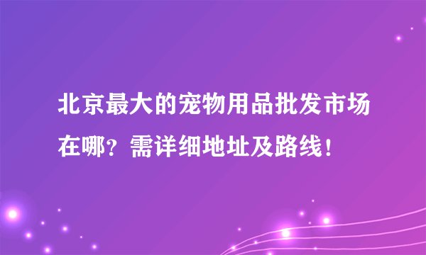 北京最大的宠物用品批发市场在哪？需详细地址及路线！