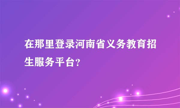 在那里登录河南省义务教育招生服务平台？