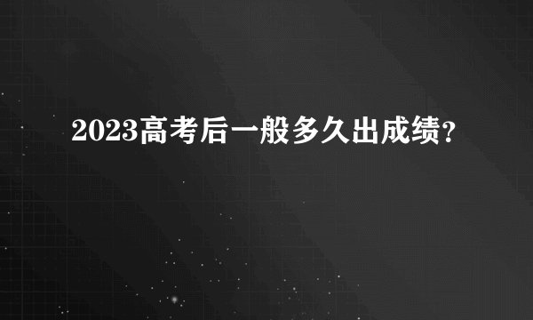2023高考后一般多久出成绩？