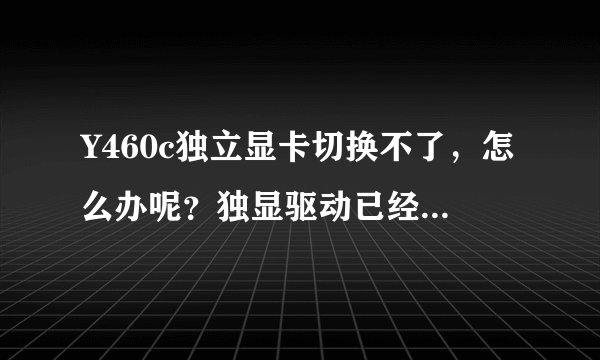 Y460c独立显卡切换不了，怎么办呢？独显驱动已经安装了就是用不了独显啊 求高手帮忙解决