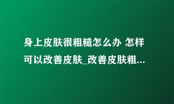身上皮肤很粗糙怎么办 怎样可以改善皮肤_改善皮肤粗糙最快的方法