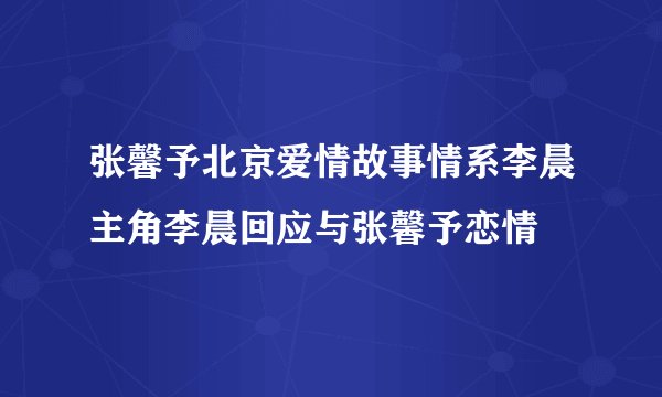 张馨予北京爱情故事情系李晨主角李晨回应与张馨予恋情