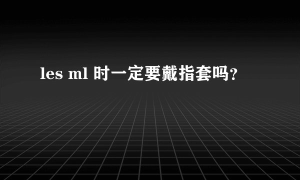 les ml 时一定要戴指套吗？