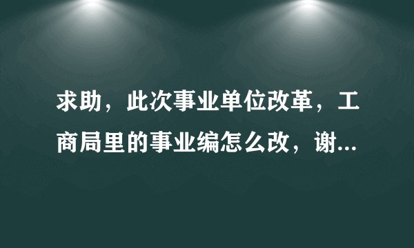 求助，此次事业单位改革，工商局里的事业编怎么改，谢谢，急用！！！