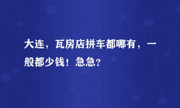 大连，瓦房店拼车都哪有，一般都少钱！急急？