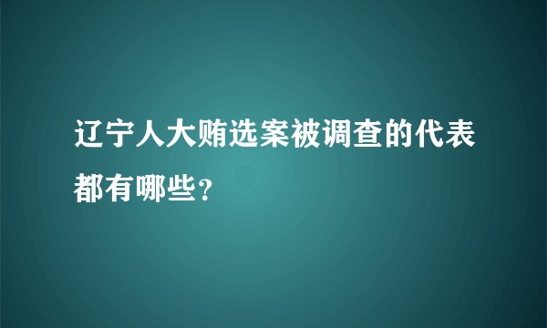 辽宁人大贿选案被调查的代表都有哪些？