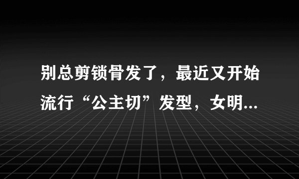 别总剪锁骨发了，最近又开始流行“公主切”发型，女明星们都在剪