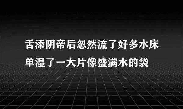 舌添阴帝后忽然流了好多水床单湿了一大片像盛满水的袋