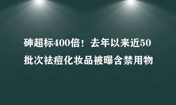 砷超标400倍！去年以来近50批次祛痘化妆品被曝含禁用物
