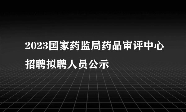 2023国家药监局药品审评中心招聘拟聘人员公示