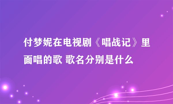 付梦妮在电视剧《唱战记》里面唱的歌 歌名分别是什么