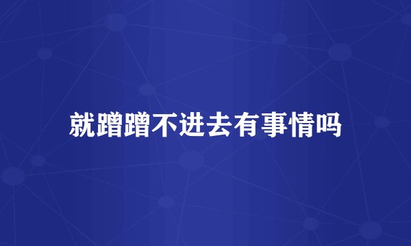 就蹭蹭不进去有事情吗