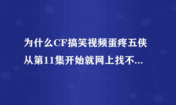 为什么CF搞笑视频蛋疼五侠从第11集开始就网上找不到了？不说听说已经更新到18集了吗？？