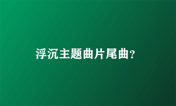 浮沉主题曲片尾曲？