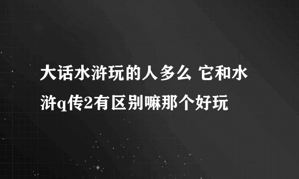 大话水浒玩的人多么 它和水浒q传2有区别嘛那个好玩