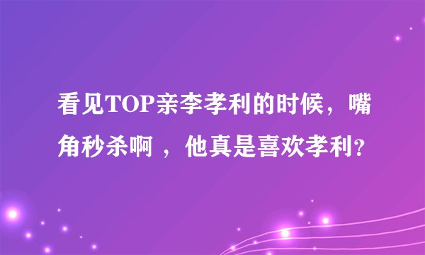 看见TOP亲李孝利的时候，嘴角秒杀啊 ，他真是喜欢孝利？