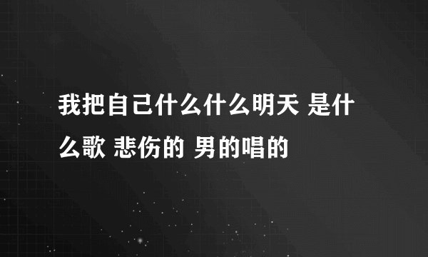 我把自己什么什么明天 是什么歌 悲伤的 男的唱的