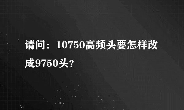 请问：10750高频头要怎样改成9750头？