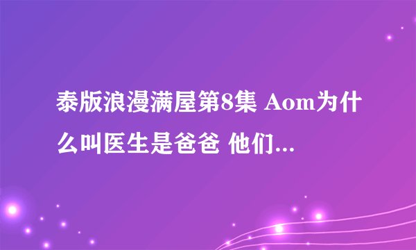 泰版浪漫满屋第8集 Aom为什么叫医生是爸爸 他们什么关系？