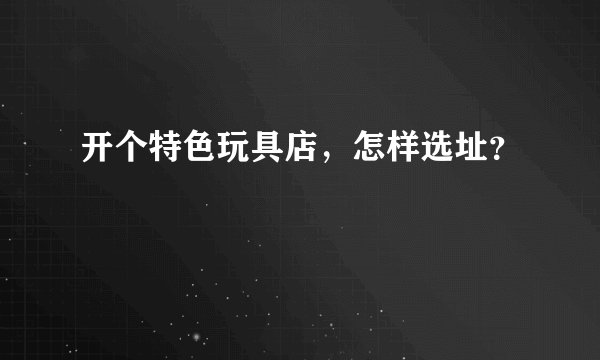 开个特色玩具店，怎样选址？