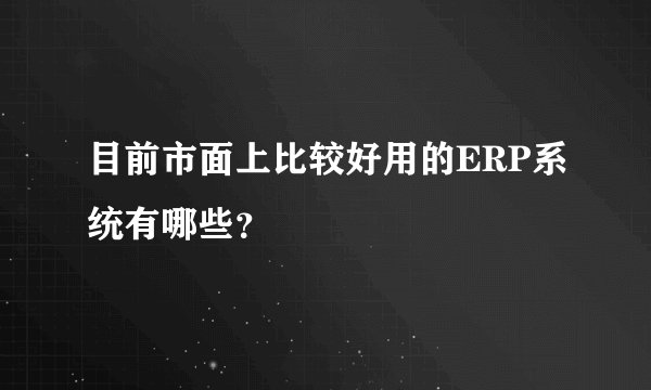 目前市面上比较好用的ERP系统有哪些？