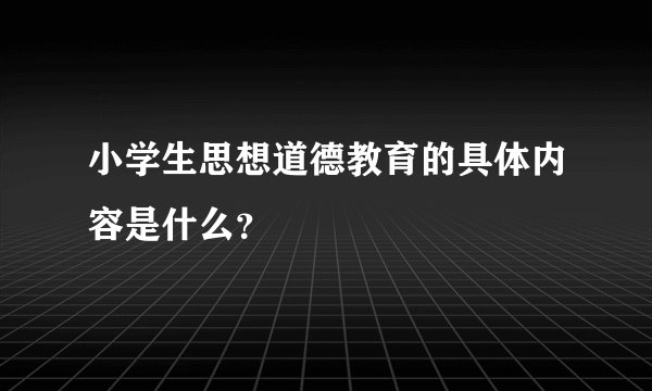 小学生思想道德教育的具体内容是什么？
