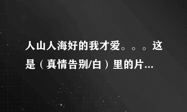 人山人海好的我才爱。。。这是（真情告别/白）里的片尾曲。请问歌名是什么