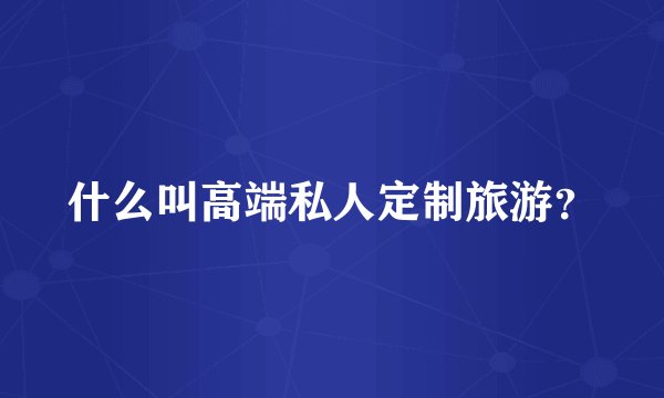 什么叫高端私人定制旅游？