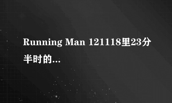 Running Man 121118里23分半时的背景音乐是什么？ 求助