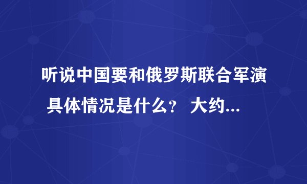 听说中国要和俄罗斯联合军演 具体情况是什么？ 大约在什么时候？主要目的是什么?军演在哪举行？