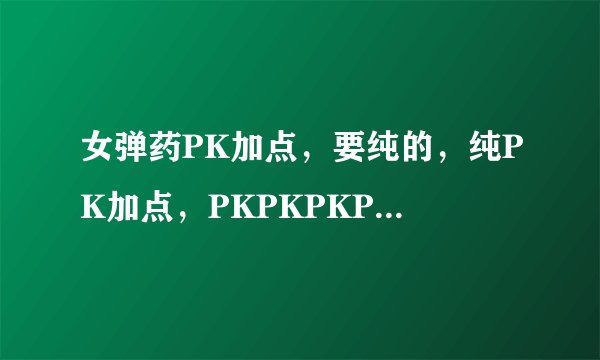 女弹药PK加点，要纯的，纯PK加点，PKPKPKPKPKPKPKPKPKPKPKPKPKPKPK