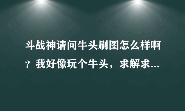 斗战神请问牛头刷图怎么样啊？我好像玩个牛头，求解求解……求大神解解