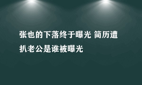 张也的下落终于曝光 简历遭扒老公是谁被曝光