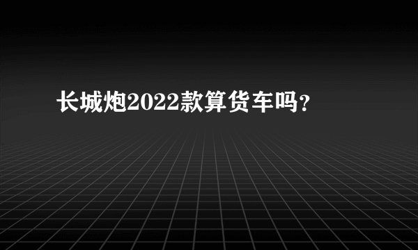 长城炮2022款算货车吗？