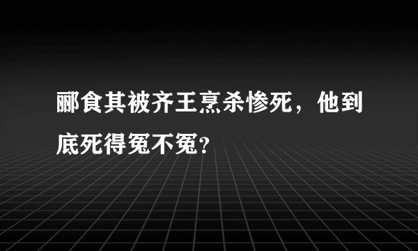 郦食其被齐王烹杀惨死，他到底死得冤不冤？