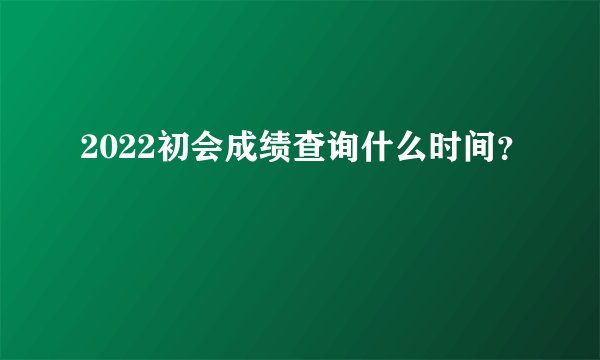 2022初会成绩查询什么时间？