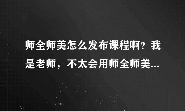 师全师美怎么发布课程啊？我是老师，不太会用师全师美这个平台，求助，谢谢？急急急。。。。