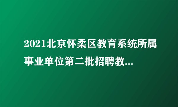 2021北京怀柔区教育系统所属事业单位第二批招聘教师资格复审结果及面试公告