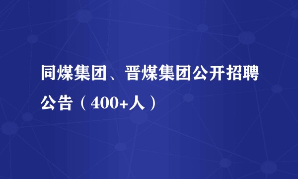 同煤集团、晋煤集团公开招聘公告（400+人）