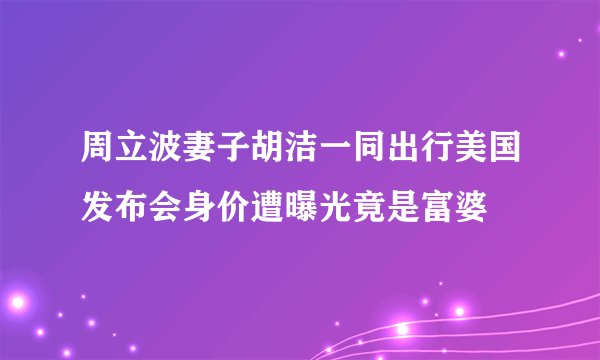 周立波妻子胡洁一同出行美国发布会身价遭曝光竟是富婆