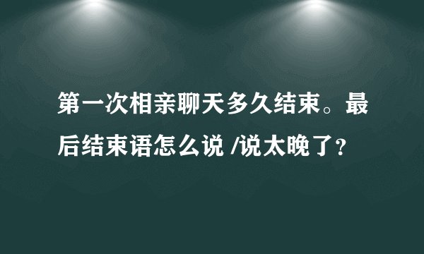 第一次相亲聊天多久结束。最后结束语怎么说 /说太晚了？