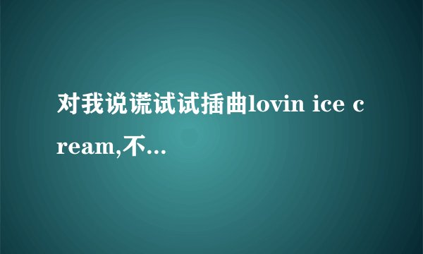 对我说谎试试插曲lovin ice cream,不要小孩子的那一段，谁帮下忙？发到邮箱woqq-7989@qq com,谢哦！