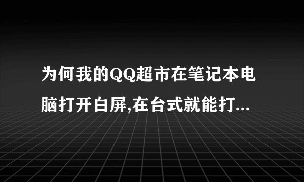 为何我的QQ超市在笔记本电脑打开白屏,在台式就能打开呢,求解啊