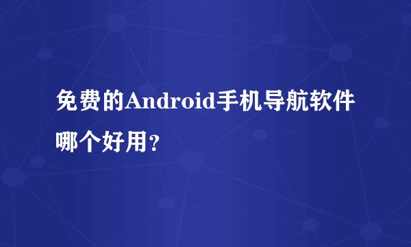 免费的Android手机导航软件哪个好用？