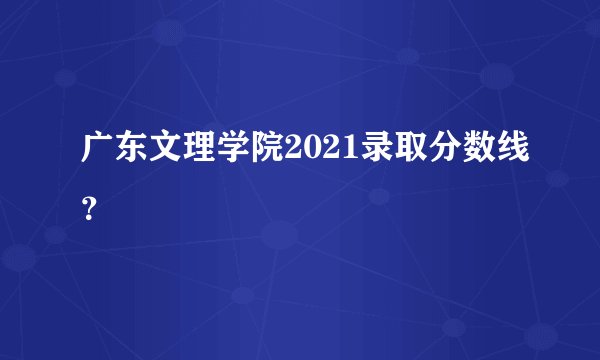 广东文理学院2021录取分数线？