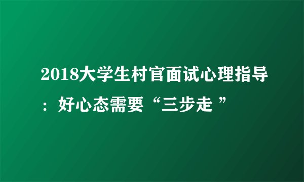 2018大学生村官面试心理指导：好心态需要“三步走 ”