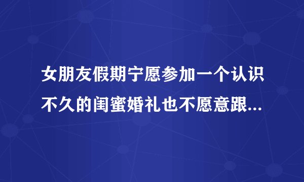 女朋友假期宁愿参加一个认识不久的闺蜜婚礼也不愿意跟我一起回老家，我感觉不够意思，不知道感受对不对？