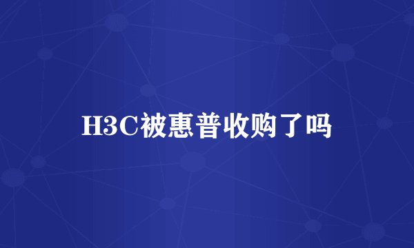 H3C被惠普收购了吗