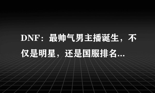 DNF：最帅气男主播诞生，不仅是明星，还是国服排名前三的剑魂！